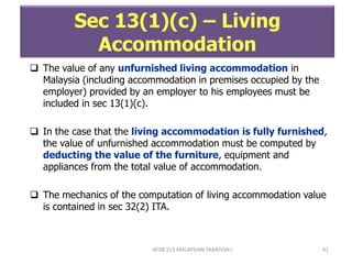 ATXB 213 MALAYSIAN TAXATION I 41
Sec 13(1)(c) – Living
Accommodation
 The value of any unfurnished living accommodation in
Malaysia (including accommodation in premises occupied by the
employer) provided by an employer to his employees must be
included in sec 13(1)(c).
 In the case that the living accommodation is fully furnished,
the value of unfurnished accommodation must be computed by
deducting the value of the furniture, equipment and
appliances from the total value of accommodation.
 The mechanics of the computation of living accommodation value
is contained in sec 32(2) ITA.
 
