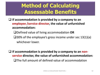 ATXB 213 MALAYSIAN TAXATION I 42
Method of Calculating
Assessable Benefits
 If accommodation is provided by a company to an
employee /service director, the value of unfurnished
accommodation:
Defined value of living accommodation OR
30% of the employee’s gross income under sec 13(1)(a)
whichever lower.
 If accommodation is provided by a company to an non-
service director, the value of unfurnished accommodation:
The full amount of defined value of accommodation
 
