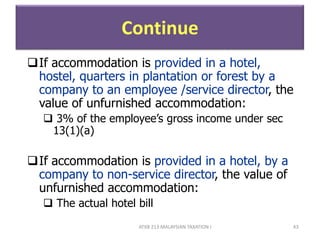 ATXB 213 MALAYSIAN TAXATION I 43
Continue
If accommodation is provided in a hotel,
hostel, quarters in plantation or forest by a
company to an employee /service director, the
value of unfurnished accommodation:
 3% of the employee’s gross income under sec
13(1)(a)
If accommodation is provided in a hotel, by a
company to non-service director, the value of
unfurnished accommodation:
 The actual hotel bill
 