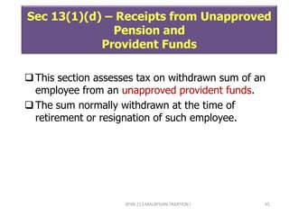ATXB 213 MALAYSIAN TAXATION I 45
Sec 13(1)(d) – Receipts from Unapproved
Pension and
Provident Funds
This section assesses tax on withdrawn sum of an
employee from an unapproved provident funds.
The sum normally withdrawn at the time of
retirement or resignation of such employee.
 
