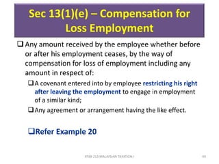 ATXB 213 MALAYSIAN TAXATION I 49
Any amount received by the employee whether before
or after his employment ceases, by the way of
compensation for loss of employment including any
amount in respect of:
A covenant entered into by employee restricting his right
after leaving the employment to engage in employment
of a similar kind;
Any agreement or arrangement having the like effect.
Refer Example 20
Sec 13(1)(e) – Compensation for
Loss Employment
 
