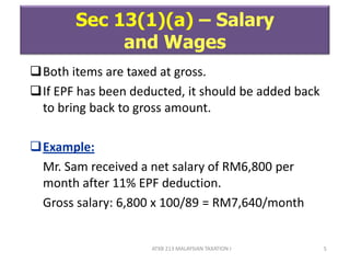 ATXB 213 MALAYSIAN TAXATION I 5
Sec 13(1)(a) – Salary
and Wages
Both items are taxed at gross.
If EPF has been deducted, it should be added back
to bring back to gross amount.
Example:
Mr. Sam received a net salary of RM6,800 per
month after 11% EPF deduction.
Gross salary: 6,800 x 100/89 = RM7,640/month
 