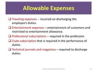 ATXB 213 MALAYSIAN TAXATION I 51
Allowable Expenses
 Traveling expenses -- incurred on discharging the
employee’s duties.
 Entertainment expenses – entertainment of customers and
restricted to entertainment allowance.
 Professional subscriptions -- required in the profession.
 Clubs subscription that is required in the performance of
duties.
 Technical journals and magazines – required to discharge
duties.
 