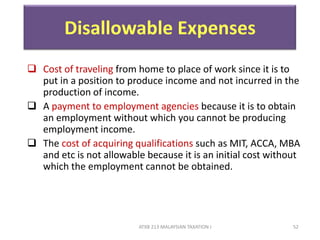 ATXB 213 MALAYSIAN TAXATION I 52
Disallowable Expenses
 Cost of traveling from home to place of work since it is to
put in a position to produce income and not incurred in the
production of income.
 A payment to employment agencies because it is to obtain
an employment without which you cannot be producing
employment income.
 The cost of acquiring qualifications such as MIT, ACCA, MBA
and etc is not allowable because it is an initial cost without
which the employment cannot be obtained.
 
