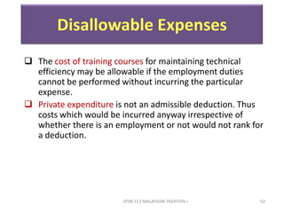 ATXB 213 MALAYSIAN TAXATION I 53
Disallowable Expenses
 The cost of training courses for maintaining technical
efficiency may be allowable if the employment duties
cannot be performed without incurring the particular
expense.
 Private expenditure is not an admissible deduction. Thus
costs which would be incurred anyway irrespective of
whether there is an employment or not would not rank for
a deduction.
 