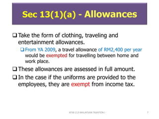 ATXB 213 MALAYSIAN TAXATION I 7
Sec 13(1)(a) - Allowances
Take the form of clothing, traveling and
entertainment allowances.
From YA 2009, a travel allowance of RM2,400 per year
would be exempted for travelling between home and
work place.
These allowances are assessed in full amount.
In the case if the uniforms are provided to the
employees, they are exempt from income tax.
 