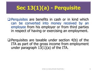 ATXB 213 MALAYSIAN TAXATION I 8
Sec 13(1)(a) - Perquisite
Perquisites are benefits in cash or in kind which
can be converted into money received by an
employee from his employer or from third parties
in respect of having or exercising an employment.
Perquisites are taxable under section 4(b) of the
ITA as part of the gross income from employment
under paragraph 13(1)(a) of the ITA.
 