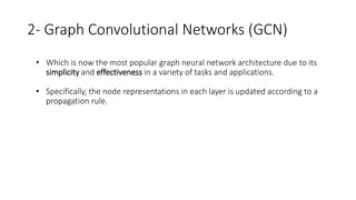 2- Graph Convolutional Networks (GCN)
• Which is now the most popular graph neural network architecture due to its
simplicity and effectiveness in a variety of tasks and applications.
• Specifically, the node representations in each layer is updated according to a
propagation rule.
 
