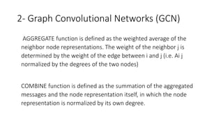 2- Graph Convolutional Networks (GCN)
• AGGREGATE function is defined as the weighted average of the
neighbor node representations. The weight of the neighbor j is
determined by the weight of the edge between i and j (i.e. Ai j
normalized by the degrees of the two nodes)
• COMBINE function is defined as the summation of the aggregated
messages and the node representation itself, in which the node
representation is normalized by its own degree.
 