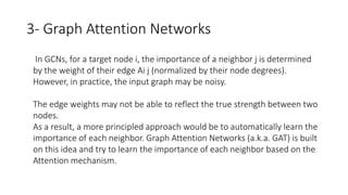 3- Graph Attention Networks
• In GCNs, for a target node i, the importance of a neighbor j is determined
by the weight of their edge Ai j (normalized by their node degrees).
• However, in practice, the input graph may be noisy.
• The edge weights may not be able to reflect the true strength between two
nodes.
• As a result, a more principled approach would be to automatically learn the
importance of each neighbor. Graph Attention Networks (a.k.a. GAT) is built
on this idea and try to learn the importance of each neighbor based on the
Attention mechanism.
 