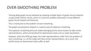 OVER-SMOOTHING PROBLEM
• Training deep graph neural networks by stacking multiple layers of graph neural networks
usually yields inferior results, which is a common problem observed in many different
graph neural network architectures.
• This is mainly due to the problem of over-smoothing.
• The graph convolutional network is a special case of Laplacian smoothing:
• The Laplacian smoothing will push nodes belonging to the same clusters to take similar
representations, which are benefcial for downstream tasks such as node classifcation.
• However, when the GCNs go deep, the node representations suffer from the problem of
over-smoothing, i.e., all the nodes will have similar representations. As a result, the
performance on downstream tasks suffer as well.
 