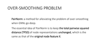 OVER-SMOOTHING PROBLEM
• PairNorm: a method for alleviating the problem of over-smoothing
when GNNs go deep.
• The essential idea of PairNorm is to keep the total pairwise squared
distance (TPSD) of node representations unchanged, which is the
same as that of the original node feature X.
 