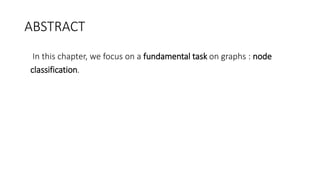 ABSTRACT
• In this chapter, we focus on a fundamental task on graphs : node
classification.
 