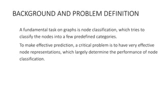 BACKGROUND AND PROBLEM DEFINITION
• A fundamental task on graphs is node classification, which tries to
classify the nodes into a few predefined categories.
• To make effective prediction, a critical problem is to have very effective
node representations, which largely determine the performance of node
classification.
 