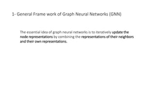 1- General Frame work of Graph Neural Networks (GNN)
• The essential idea of graph neural networks is to iteratively update the
node representations by combining the representations of their neighbors
and their own representations.
 