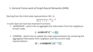 1- General Frame work of Graph Neural Networks (GNN)
Starting from the initial node representation H0 = X,
in each layer we have two important functions:
• AGGREGATE : which tries to aggregate the information from the neighbours
of each node;
• COMBINE : which tries to update the node representations by combining the
aggregated information from neighbors with the current node
representations.
 