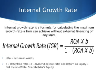 Internal Growth Rate
 ROA = Return on Assets
 b = Retention ratio =1 - dividend payout ratio and Return on Equity =
Net Income/Total Shareholder's Equity
Internal growth rate is a formula for calculating the maximum
growth rate a firm can achieve without external financing of
any kind.
 
