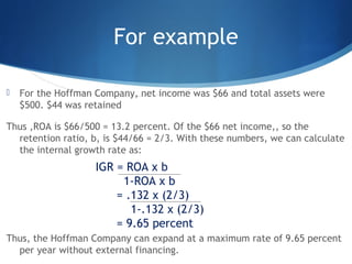 For example
 For the Hoffman Company, net income was $66 and total assets were
$500. $44 was retained
Thus ,ROA is $66/500 = 13.2 percent. Of the $66 net income,, so the
retention ratio, b, is $44/66 = 2/3. With these numbers, we can calculate
the internal growth rate as:
Thus, the Hoffman Company can expand at a maximum rate of 9.65 percent
per year without external financing.
IGR = ROA x b
1-ROA x b
= .132 x (2/3)
1-.132 x (2/3)
= 9.65 percent
 
