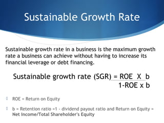 Sustainable Growth Rate
 ROE = Return on Equity
 b = Retention ratio =1 - dividend payout ratio and Return on Equity =
Net Income/Total Shareholder's Equity
Sustainable growth rate in a business is the maximum growth
rate a business can achieve without having to increase its
financial leverage or debt financing.
Sustainable growth rate (SGR) = ROE X b
1-ROE x b
 
