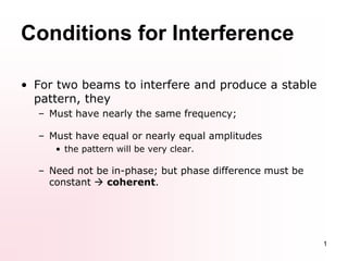 1
• For two beams to interfere and produce a stable
pattern, they
– Must have nearly the same frequency;
– Must have equal or nearly equal amplitudes
• the pattern will be very clear.
– Need not be in-phase; but phase difference must be
constant  coherent.
Conditions for Interference
 