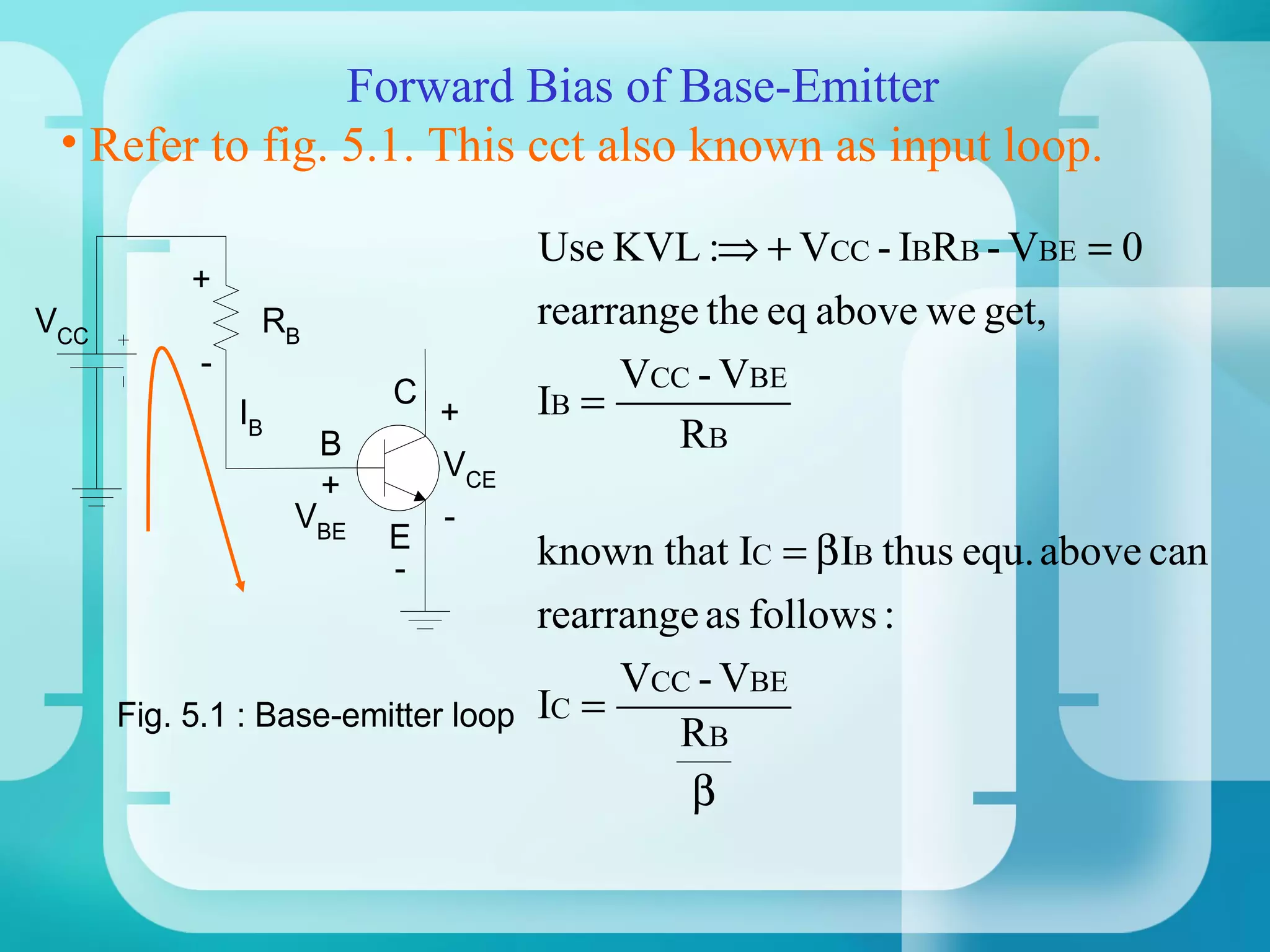 Forward Bias of Base-Emitter
 • Refer to fig. 5.1. This cct also known as input loop.

                                    Use KVL :⇒ + VCC - IBRB - VBE = 0
          +
VCC             RB                  rearrange the eq above we get,
           -                             VCC - VBE
               IB
                          C
                              +     IB =
                     B                      RB
                              VCE
                     +
                    VBE       -
                          E        known that IC = βIB thus equ. above can
                          -
                                   rearrange as follows :
                                        VCC - VBE
      Fig. 5.1 : Base-emitter loop IC =
                                           RB
                                            β
 