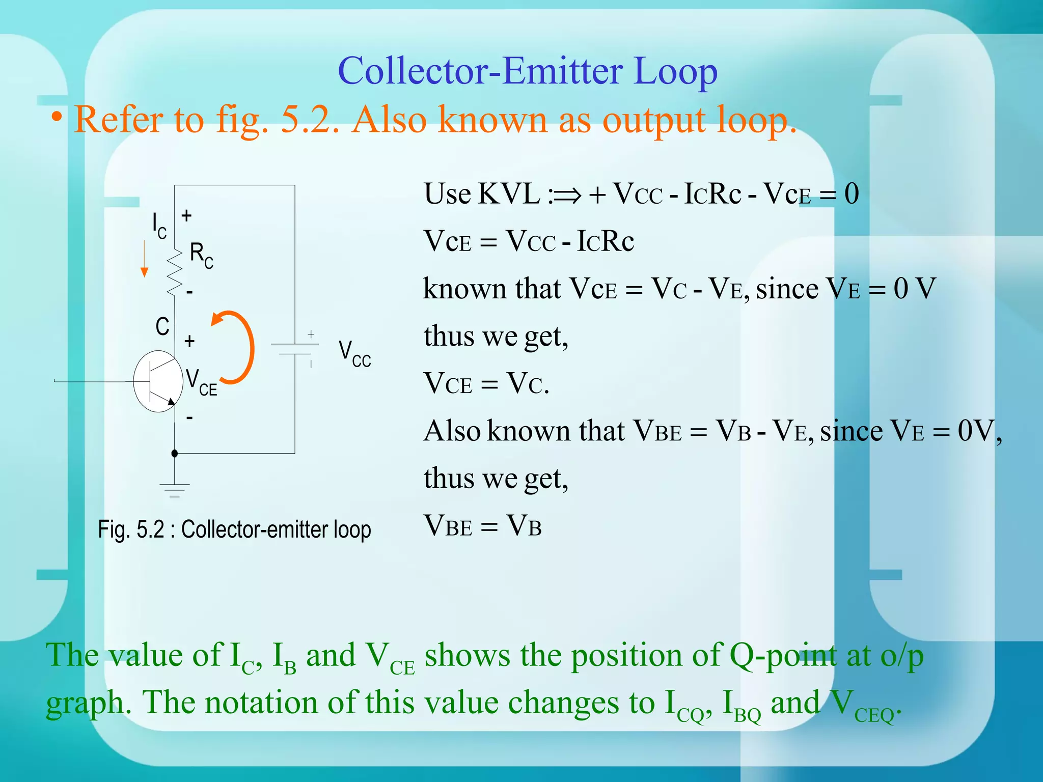 Collector-Emitter Loop
• Refer to fig. 5.2. Also known as output loop.
                                       Use KVL :⇒ + VCC - ICRc - VcE = 0
         IC +
             RC                        VcE = VCC - ICRc
             -                         known that VcE = VC - VE, since VE = 0 V
         C                             thus we get,
             +                  VCC
             VCE                       VCE = VC.
             -
                                       Also known that VBE = VB - VE, since VE = 0V,
                                       thus we get,
   Fig. 5.2 : Collector-emitter loop   VBE = VB



The value of IC, IB and VCE shows the position of Q-point at o/p
graph. The notation of this value changes to ICQ, IBQ and VCEQ.
 
