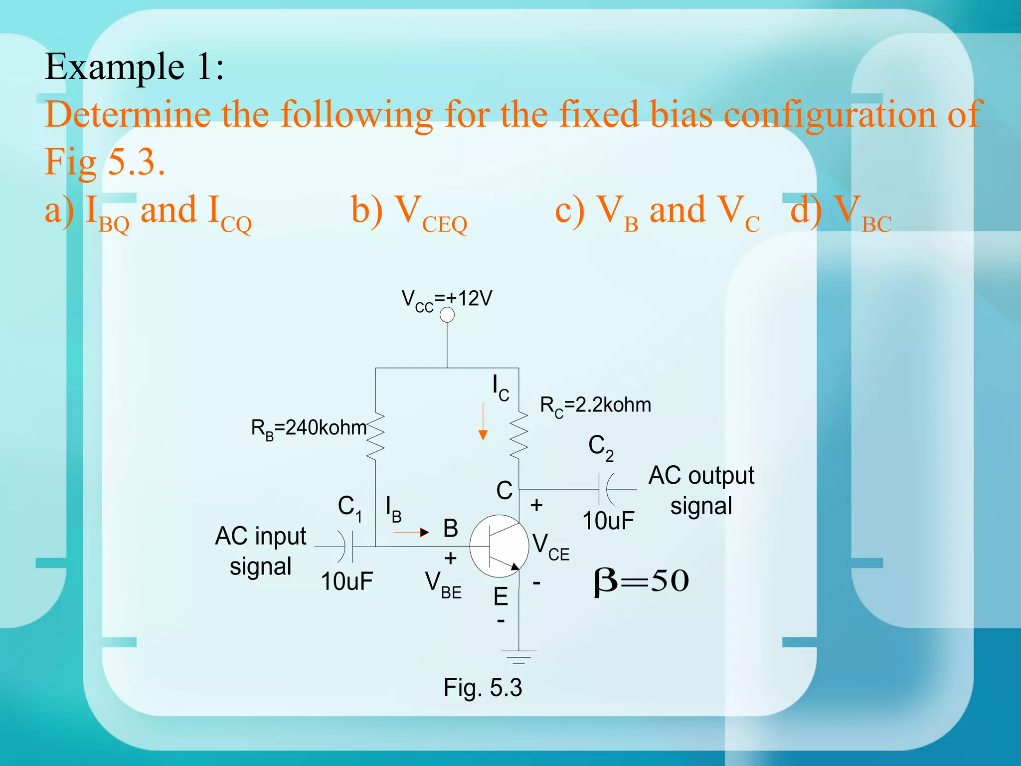 Example 1:
Determine the following for the fixed bias configuration of
Fig 5.3.
a) IBQ and ICQ     b) VCEQ      c) VB and VC d) VBC

                            VCC=+12V



                                    IC
                                           RC=2.2kohm
             RB=240kohm
                                               C2
                                                    AC output
                                       C
                      C1 IB                +         signal
                               B               10uF
          AC input                         VCE
           signal              +
                     10uF     VBE
                                       E
                                           -    β = 50
                                       -

                               Fig. 5.3
 