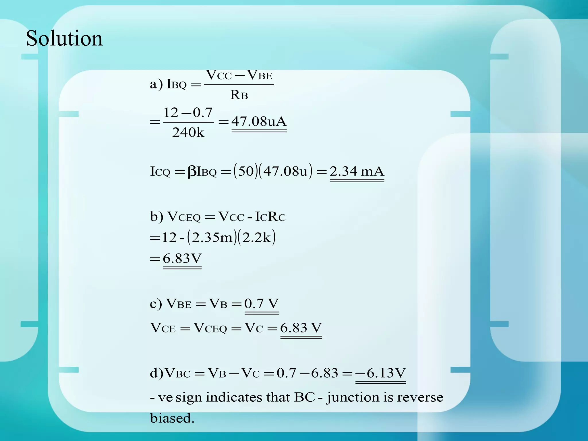 Solution
                    VCC − VBE
           a ) IBQ =
                       RB
             12 − 0.7
           =          = 47.08uA
              240k

           ICQ = βIBQ = ( 50 )( 47.08u ) = 2.34 mA


           b) VCEQ = VCC - ICRC
           = 12 - ( 2.35m )( 2.2k )
           = 6.83V


           c) VBE = VB = 0.7 V
           VCE = VCEQ = VC = 6.83 V


           d )VBC = VB − VC = 0.7 − 6.83 = − 6.13V
           - ve sign indicates that BC - junction is reverse
           biased.
 