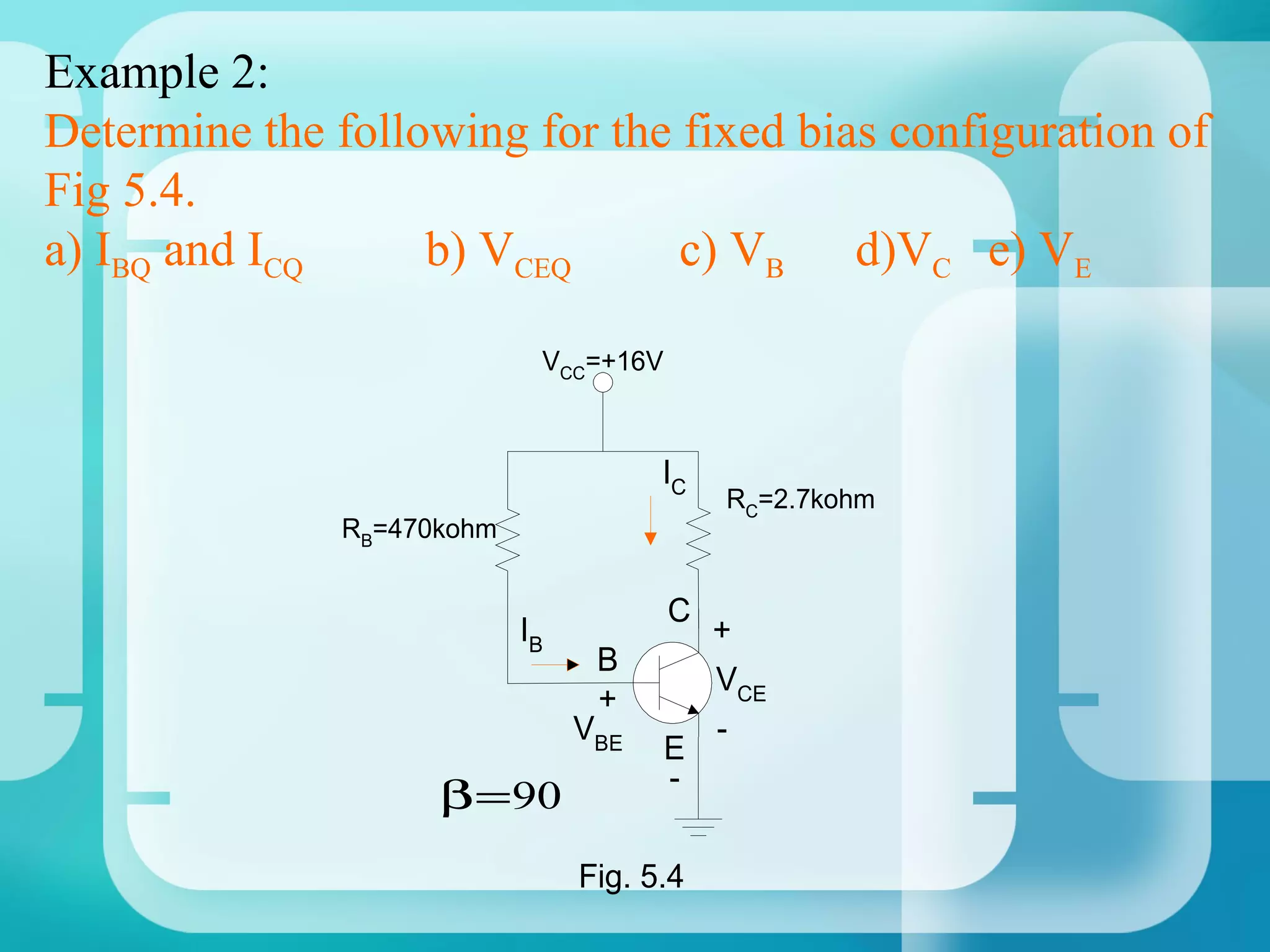 Example 2:
Determine the following for the fixed bias configuration of
Fig 5.4.
a) IBQ and ICQ     b) VCEQ      c) VB d)VC e) VE

                             VCC=+16V



                                       IC
                                            RC=2.7kohm
               RB=470kohm


                                        C
                            IB              +
                                  B
                                            VCE
                                  +
                                 VBE        -
                                        E
                                        -
                     β = 90
                                 Fig. 5.4
 