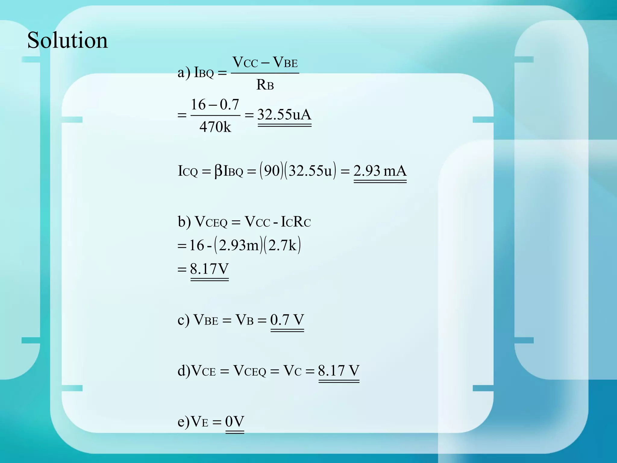 Solution
                    VCC − VBE
           a ) IBQ =
                        RB
             16 − 0.7
           =          = 32.55uA
              470k

           ICQ = β IBQ = ( 90 )( 32.55u ) = 2.93 mA


           b) VCEQ = VCC - ICRC
           = 16 - ( 2.93m )( 2.7 k )
           = 8.17V


           c) VBE = VB = 0.7 V


           d)VCE = VCEQ = VC = 8.17 V


           e) VE = 0V
 
