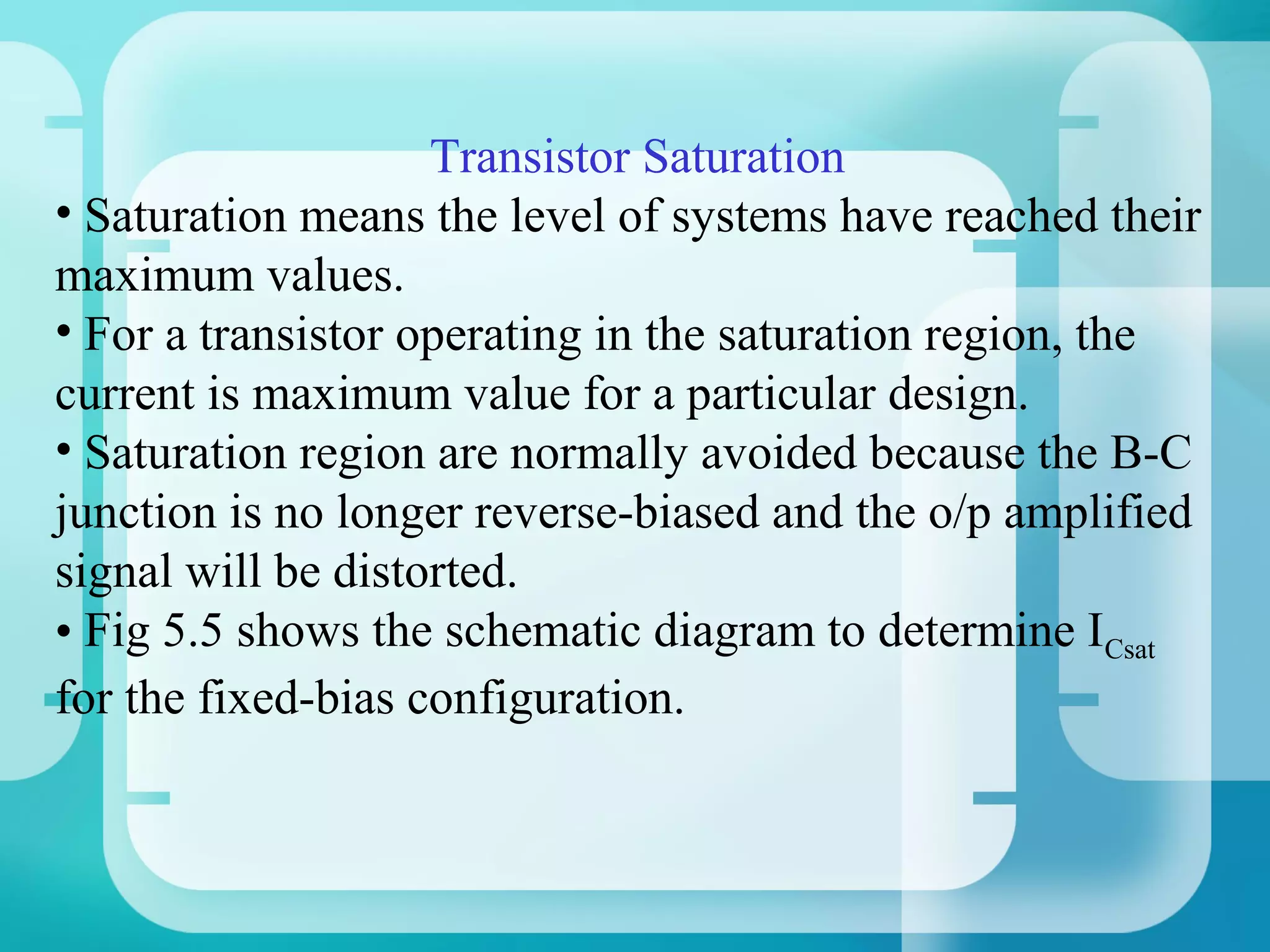 Transistor Saturation
• Saturation means the level of systems have reached their
maximum values.
• For a transistor operating in the saturation region, the
current is maximum value for a particular design.
• Saturation region are normally avoided because the B-C
junction is no longer reverse-biased and the o/p amplified
signal will be distorted.
• Fig 5.5 shows the schematic diagram to determine ICsat
for the fixed-bias configuration.
 