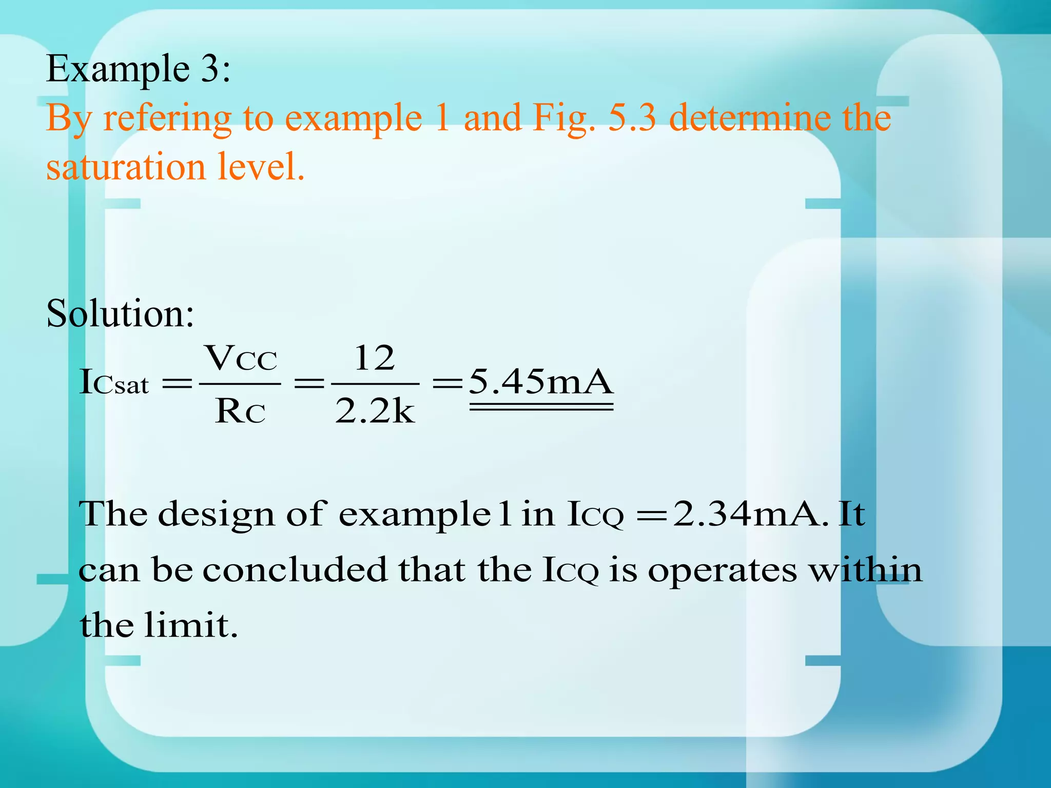 Example 3:
By refering to example 1 and Fig. 5.3 determine the
saturation level.


Solution:
           VCC    12
 ICsat   =     =        = 5.45mA
           RC    2 .2 k

 The design of example 1 in ICQ = 2.34mA. It
 can be concluded that the ICQ is operates within
 the limit.
 