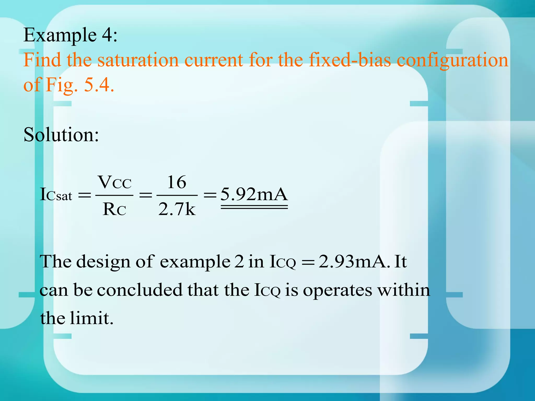 Example 4:
Find the saturation current for the fixed-bias configuration
of Fig. 5.4.

Solution:

            VCC    16
  ICsat   =     =       = 5.92mA
            RC    2.7 k

 The design of example 2 in ICQ = 2.93mA. It
 can be concluded that the ICQ is operates within
 the limit.
 