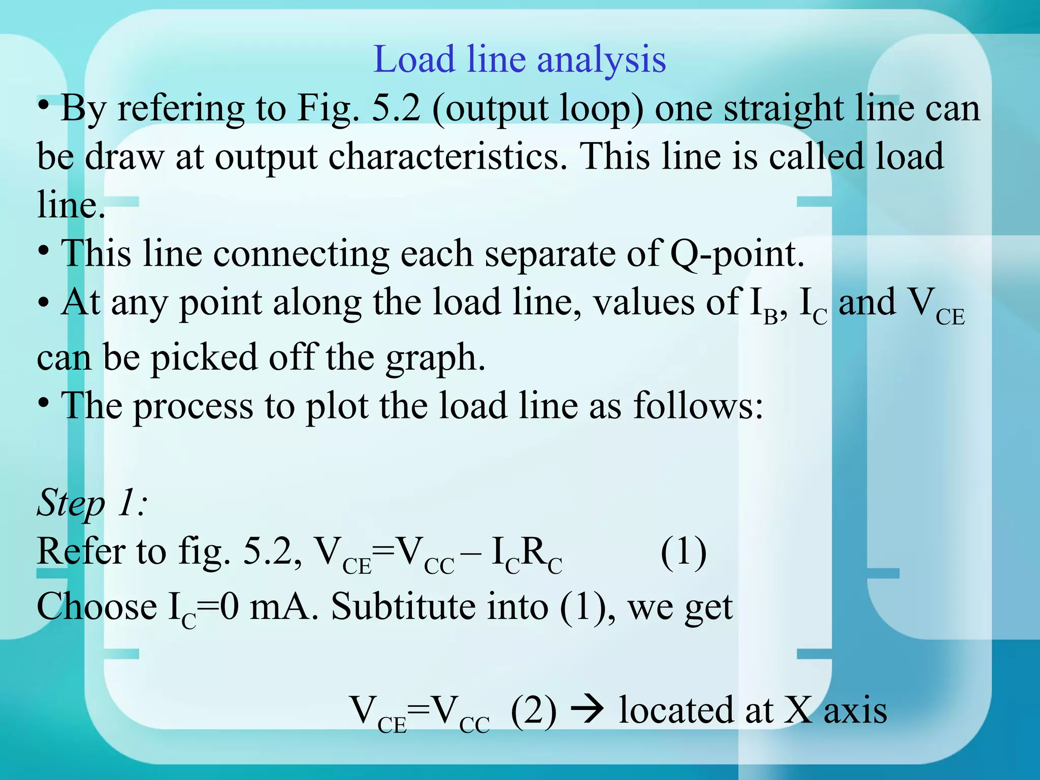 Load line analysis
• By refering to Fig. 5.2 (output loop) one straight line can
be draw at output characteristics. This line is called load
line.
• This line connecting each separate of Q-point.
• At any point along the load line, values of IB, IC and VCE
can be picked off the graph.
• The process to plot the load line as follows:

Step 1:
Refer to fig. 5.2, VCE=VCC – ICRC    (1)
Choose IC=0 mA. Subtitute into (1), we get

                    VCE=VCC (2)  located at X axis
 