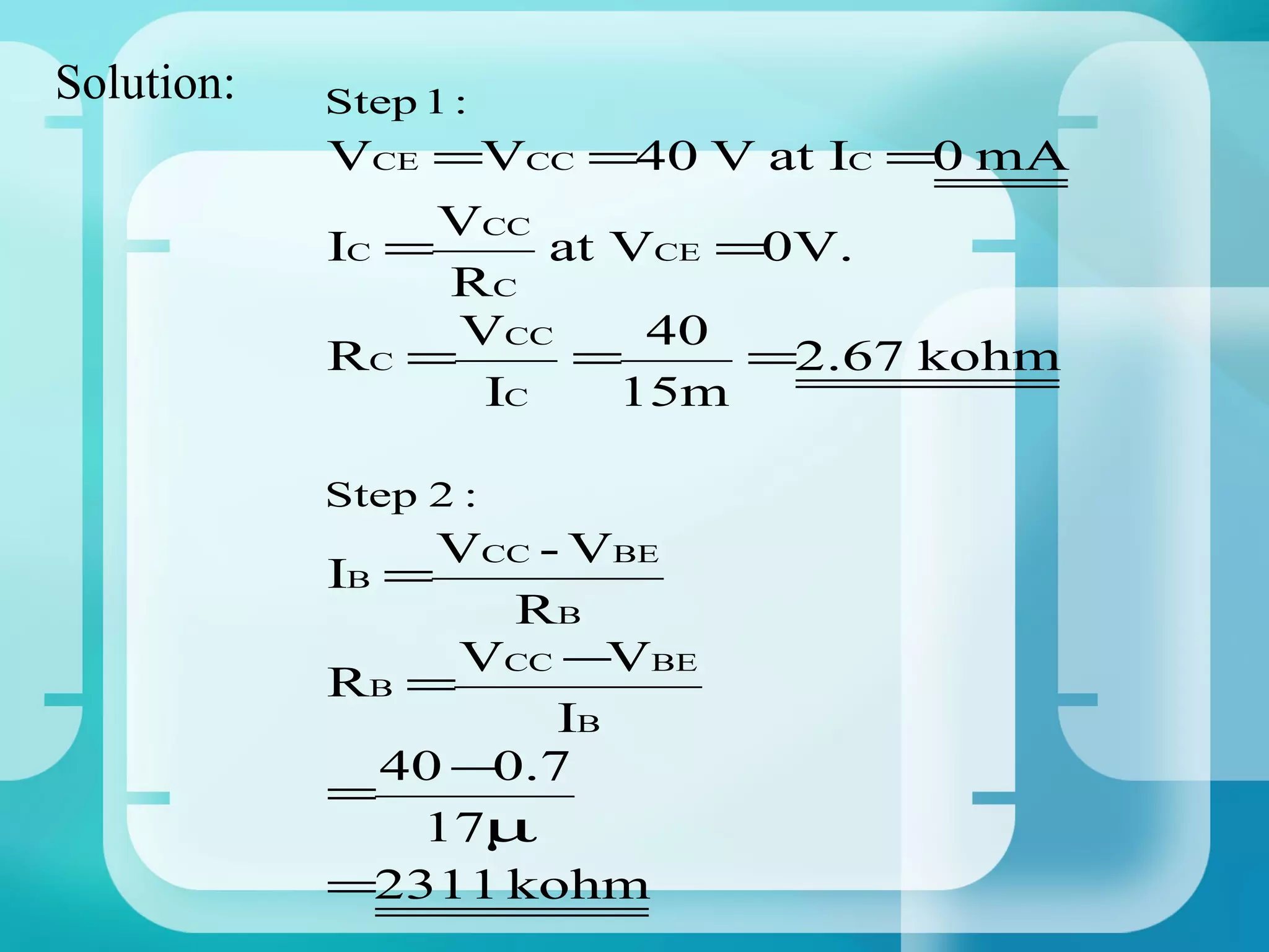 Solution:   Step 1 :
            VCE =VCC =40 V at IC =0 mA
                VCC
            IC =     at VCE =0V.
                RC
                 VCC     40
            RC =      =      =2.67 kohm
                  IC    15m

            Step 2 :
                 VCC - VBE
            IB =
                    RB
                  VCC −VBE
            RB =
                      IB
               40 −0.7
            =
                17µ
            =2311 kohm
 