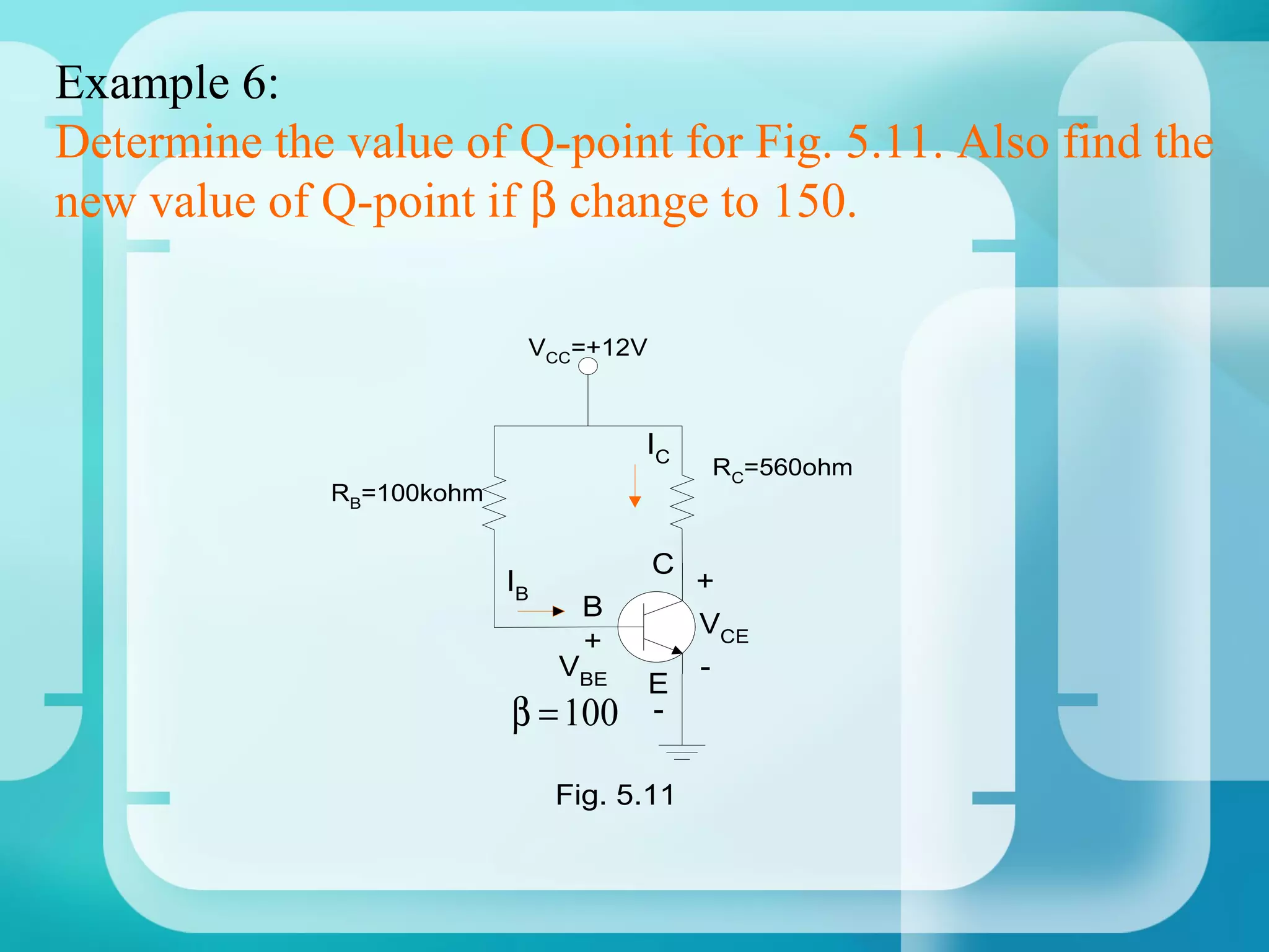 Example 6:
Determine the value of Q-point for Fig. 5.11. Also find the
new value of Q-point if β change to 150.

                            VCC=+12V



                                      IC
                                            RC=560ohm
              RB=100kohm


                                       C
                           IB               +
                                  B
                                            VCE
                                  +
                                VBE         -
                                       E
                           β = 100     -

                                Fig. 5.11
 
