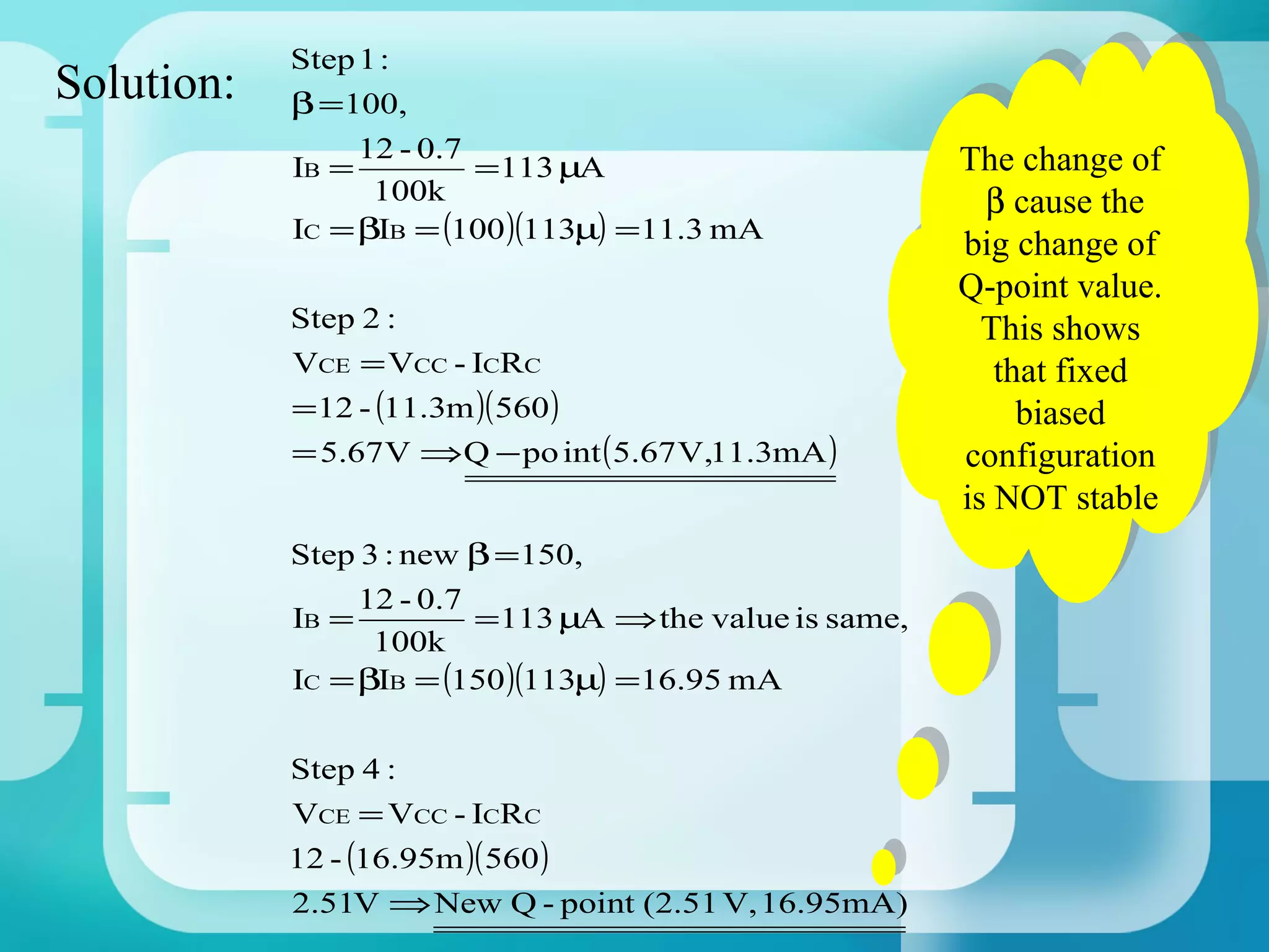 Step 1 :
Solution:   β =100,

            IB =
                 12 - 0.7
                          =113 µA
                                                          The change of
                                                         The change of
                  100k                                      β cause the
                                                           β cause the
            IC = βIB = (100 )(113µ) =11.3 mA              big change of
                                                         big change of
                                                          Q-point value.
                                                         Q-point value.
            Step 2 :                                        This shows
                                                           This shows
            VCE = VCC - ICRC                                 that fixed
                                                            that fixed
            =12 - (11.3m )( 560 )                              biased
                                                              biased
            = 5.67 V ⇒Q − po int ( 5.67 V,11.3mA )        configuration
                                                         configuration
                                                          is NOT stable
                                                         is NOT stable
            Step 3 : new β =150,
                 12 - 0.7
            IB =          =113 µA ⇒ the value is same,
                  100k
            IC = βIB = (150 )(113µ) =16.95 mA

            Step 4 :
            VCE = VCC - ICRC
            12 - (16.95m )( 560 )
            2.51V ⇒ New Q - point (2.51 V, 16.95mA)
 