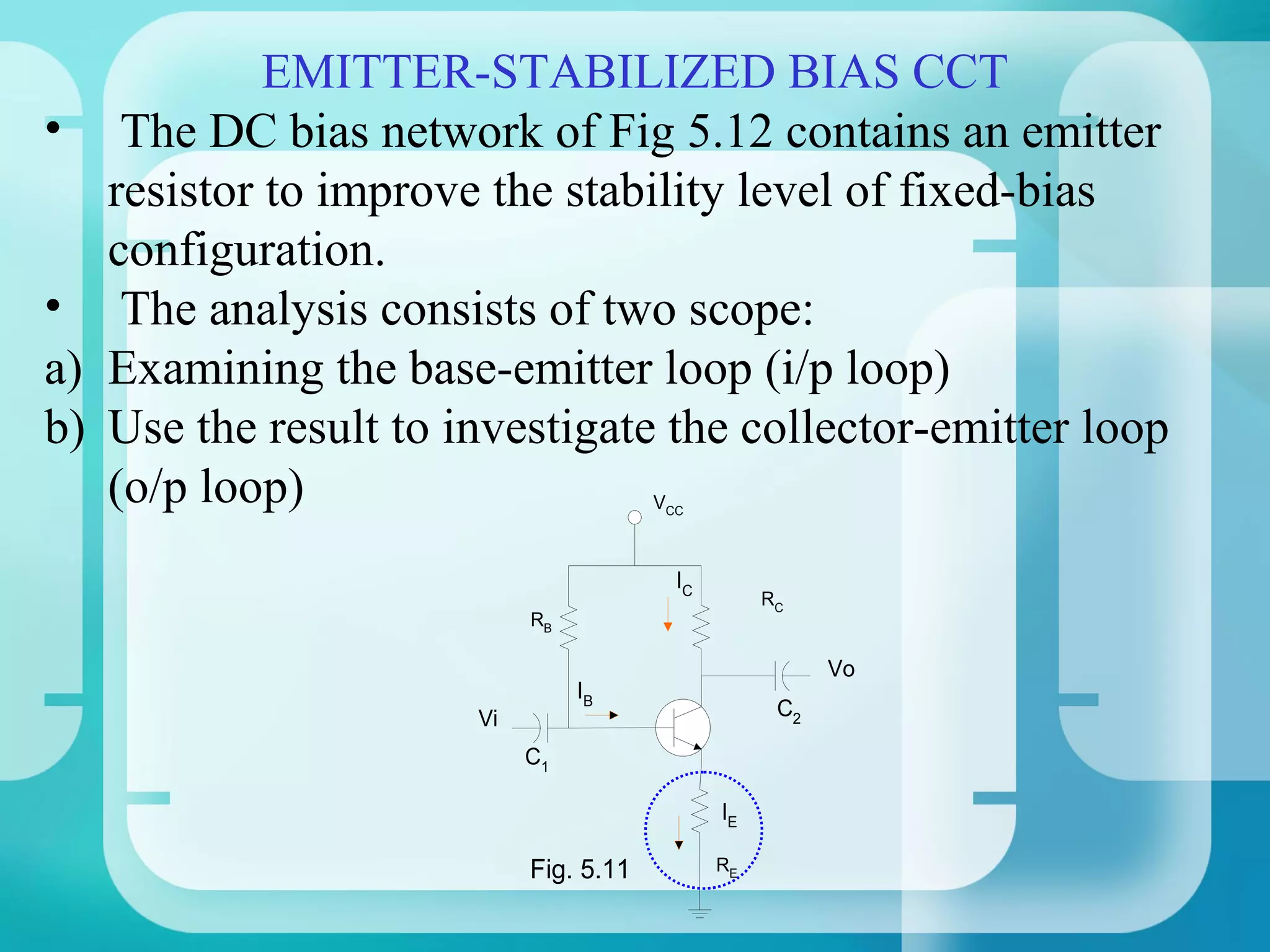 EMITTER-STABILIZED BIAS CCT
•     The DC bias network of Fig 5.12 contains an emitter
     resistor to improve the stability level of fixed-bias
     configuration.
•     The analysis consists of two scope:
a)   Examining the base-emitter loop (i/p loop)
b)   Use the result to investigate the collector-emitter loop
     (o/p loop)                          VCC



                                           IC
                                                     RC
                             RB

                                                           Vo
                                  IB
                        Vi                            C2

                             C1

                                                IE

                             Fig. 5.11          RE
 