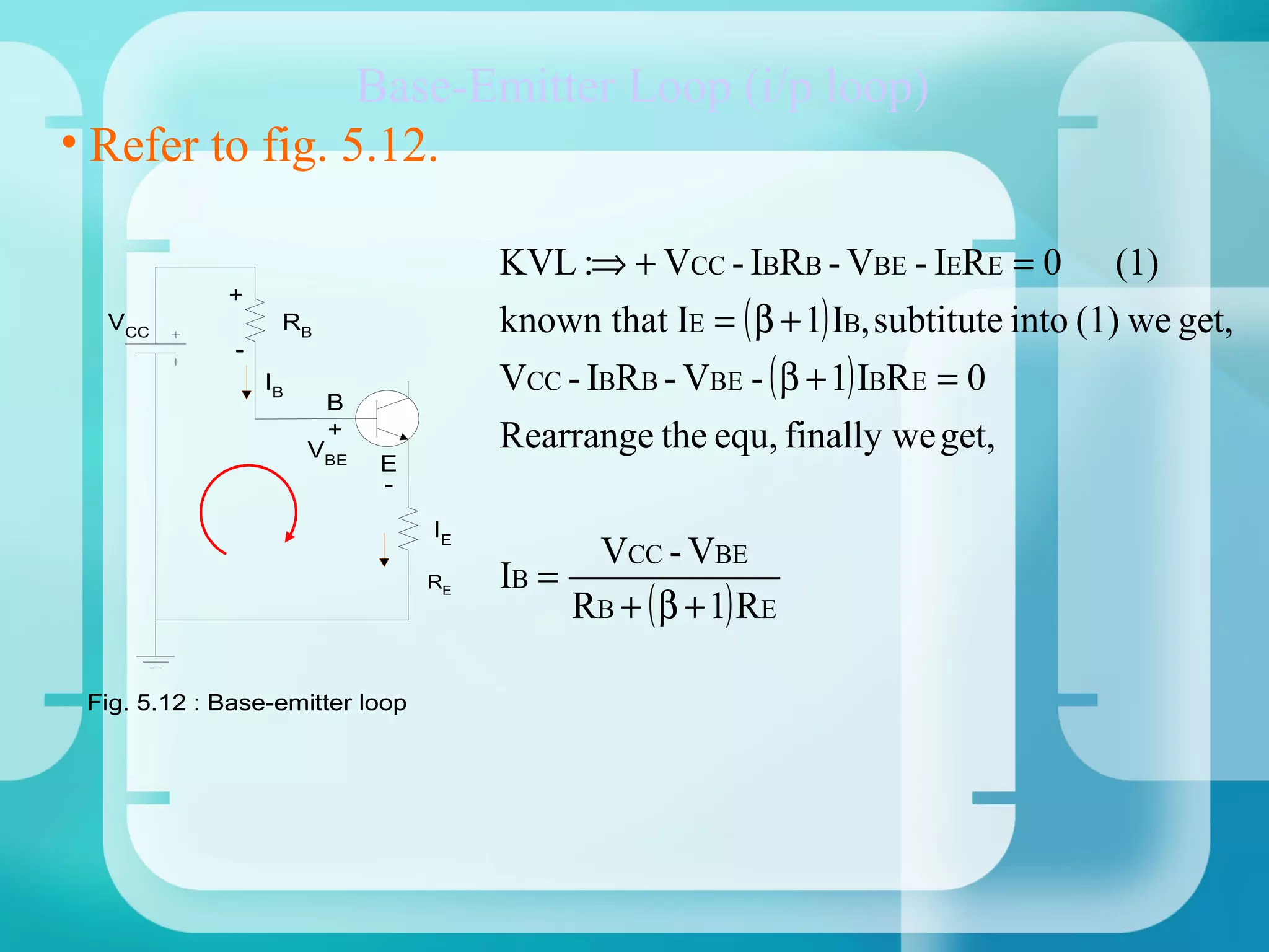Base-Emitter Loop (i/p loop)
• Refer to fig. 5.12.

                                      KVL :⇒ + VCC - IBRB - VBE - IERE = 0 (1)
                                      known that IE = ( β + 1) IB, subtitute into (1) we get,
             +
  VCC              RB
              -
                  IB                  VCC - IBRB - VBE - ( β + 1) IBRE = 0
                        B
                        +
                       VBE            Rearrange the equ, finally we get,
                             E
                             -

                                 IE
                                            VCC - VBE
                                      IB =
                                           RB + ( β + 1) RE
                                 RE




 Fig. 5.12 : Base-emitter loop
 