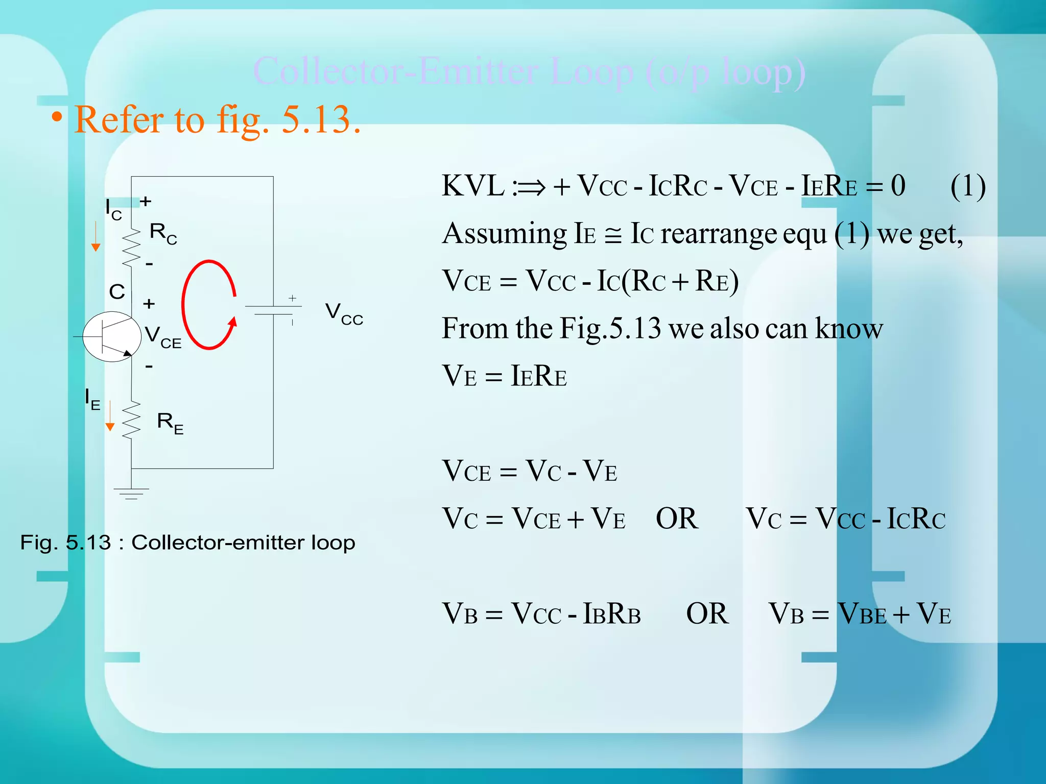 Collector-Emitter Loop (o/p loop)
   • Refer to fig. 5.13.
                                     KVL :⇒ + VCC - ICRC - VCE - IERE = 0        (1)
           IC +
               RC                    Assuming IE ≅ IC rearrange equ (1) we get,
               -
           C                         VCE = VCC - IC(RC + RE)
               +              VCC
               VCE                   From the Fig.5.13 we also can know
               -
                                     VE = IERE
      IE
                   RE

                                     VCE = VC - VE
                                     VC = VCE + VE OR          VC = VCC - ICRC
Fig. 5.13 : Collector-emitter loop


                                     VB = VCC - IBRB    OR      VB = VBE + VE
 