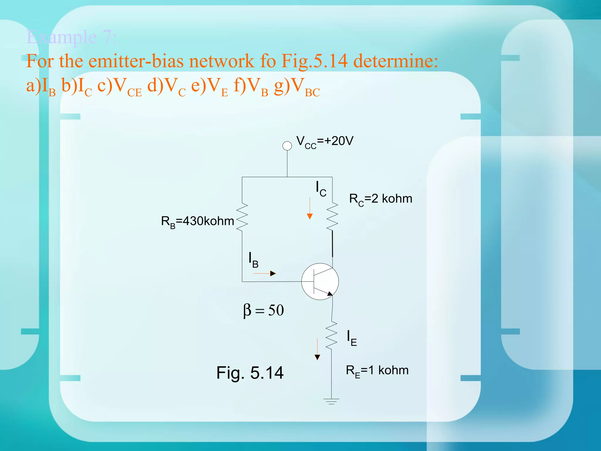 Example 7:
For the emitter-bias network fo Fig.5.14 determine:
a)IB b)IC c)VCE d)VC e)VE f)VB g)VBC

                                      VCC=+20V


                                        IC
                                             RC=2 kohm
                RB=430kohm


                             IB


                             β = 50
                                             IE

                       Fig. 5.14             RE=1 kohm
 