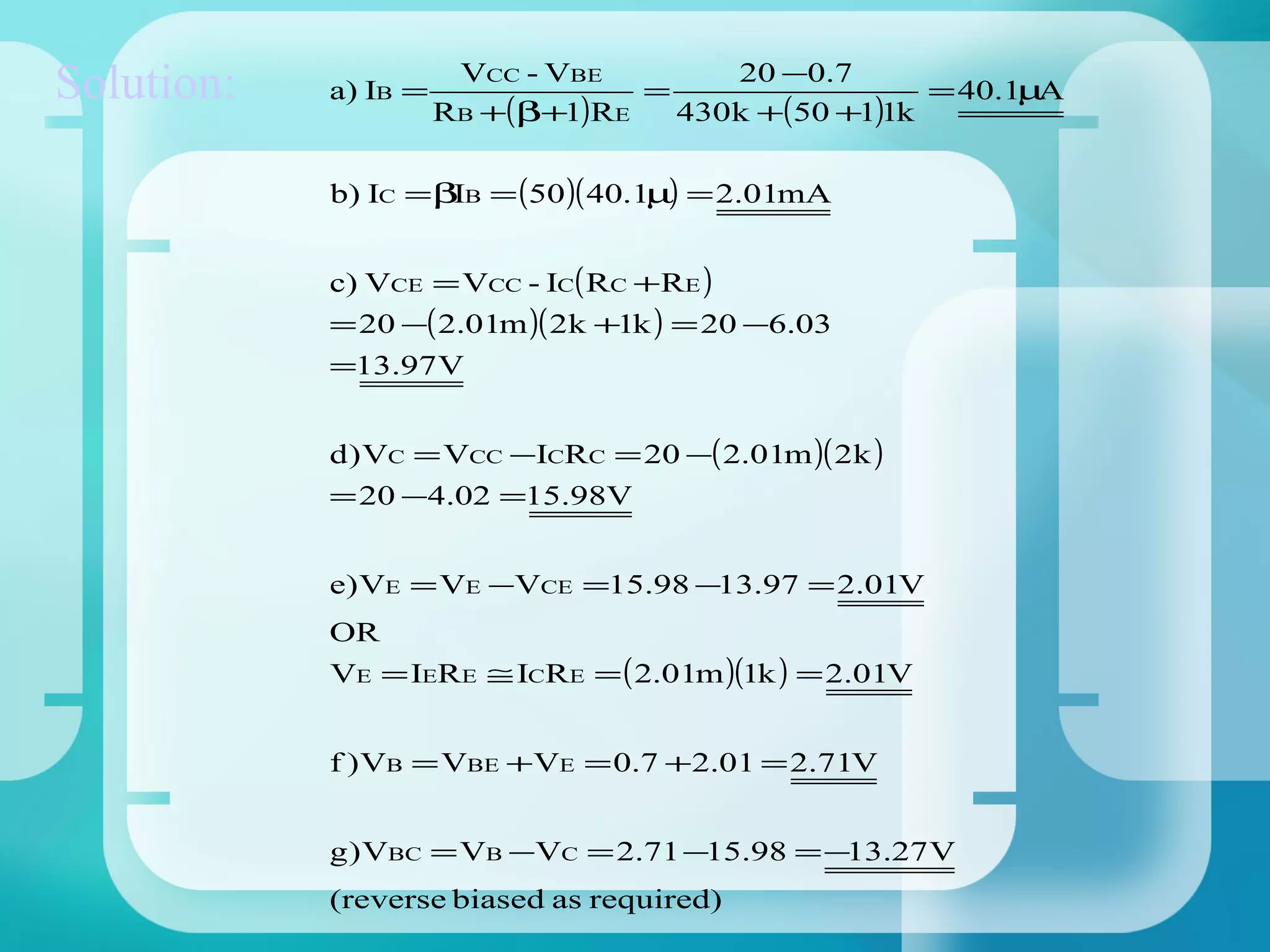 20 −0.7
Solution:   a) IB =
                       VCC - VBE
                      RB +(β+1)RE
                                  =
                                    430k +(50 +1)1k
                                                    = 40.1µA


            b) IC = βIB = (50 )( 40.1µ) = 2.01mA


            c) VCE = VCC - IC( RC +RE )
            = 20 −( 2.01m )( 2k +1k ) = 20 −6.03
            =13.97 V


            d ) VC = VCC −ICRC = 20 −( 2.01m )( 2k )
            = 20 −4.02 =15.98V


            e) VE = VE −VCE =15.98 −13.97 = 2.01V
            OR
            VE = IERE ≅ ICRE = ( 2.01m )(1k ) = 2.01V


            f ) VB = VBE +VE = 0.7 +2.01 = 2.71V


            g ) VBC = VB −VC = 2.71 −15.98 = −13.27 V
            (reverse biased as required)
 