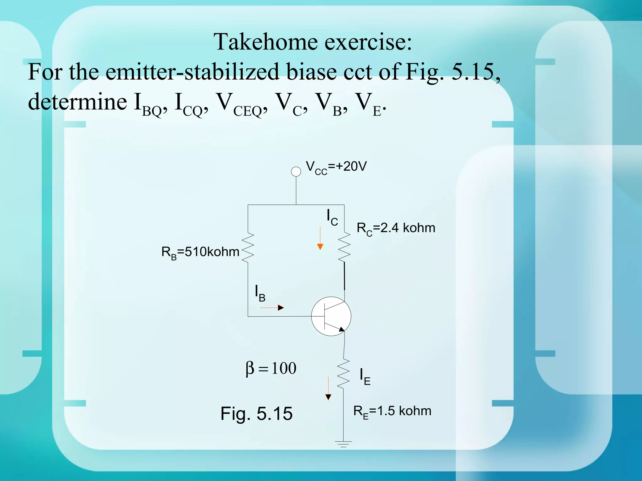 Takehome exercise:
For the emitter-stabilized biase cct of Fig. 5.15,
determine IBQ, ICQ, VCEQ, VC, VB, VE.

                                     VCC=+20V


                                       IC
                                            RC=2.4 kohm
              RB=510kohm


                            IB



                           β = 100          IE

                     Fig. 5.15              RE=1.5 kohm
 