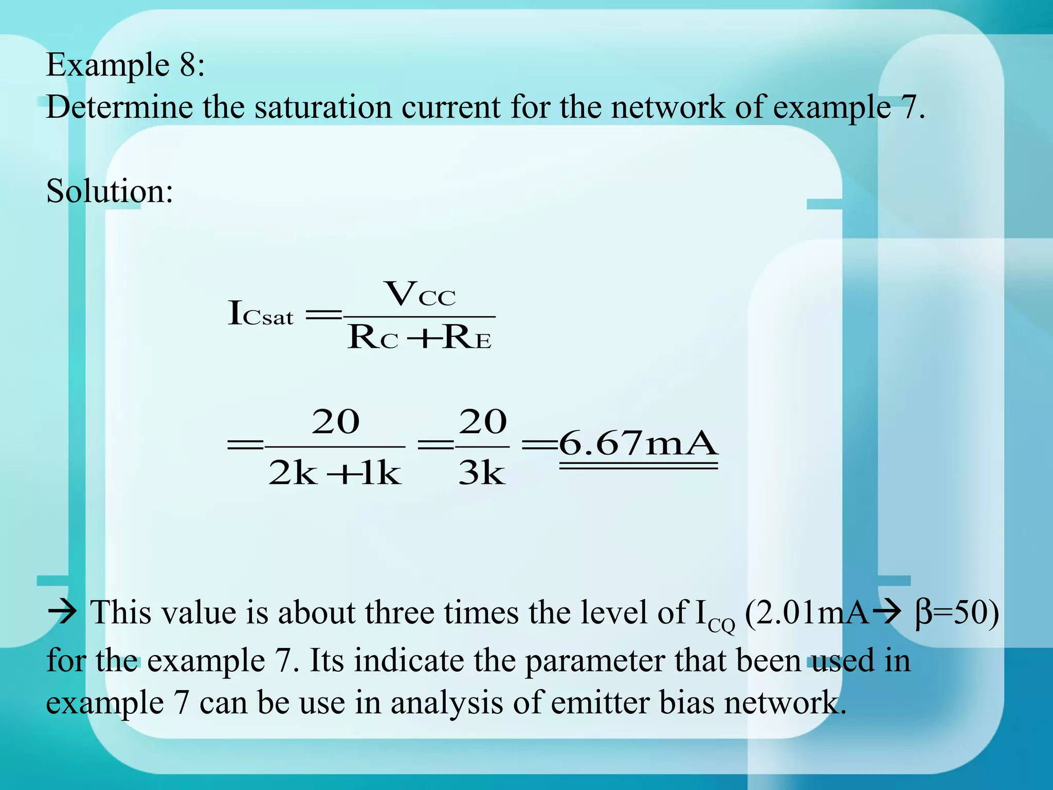 Example 8:
Determine the saturation current for the network of example 7.

Solution:

                       VCC
            ICsat =
                      RC +RE

                  20     20
            =          =    =6.67mA
                2k + k
                    1    3k


 This value is about three times the level of ICQ (2.01mA β=50)
for the example 7. Its indicate the parameter that been used in
example 7 can be use in analysis of emitter bias network.
 