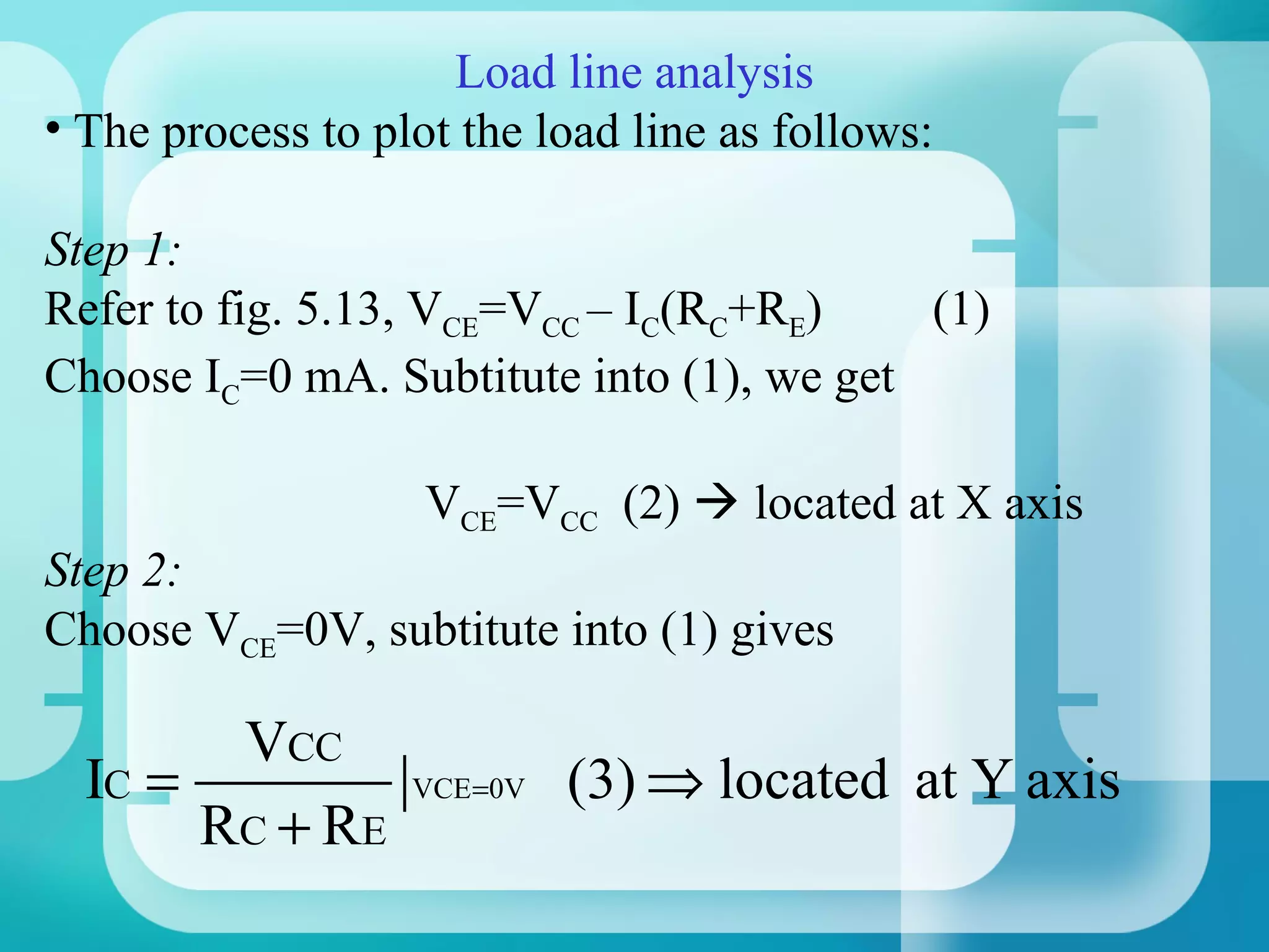 Load line analysis
• The process to plot the load line as follows:

Step 1:
Refer to fig. 5.13, VCE=VCC – IC(RC+RE)    (1)
Choose IC=0 mA. Subtitute into (1), we get

                    VCE=VCC (2)  located at X axis
Step 2:
Choose VCE=0V, subtitute into (1) gives

        VCC
  IC =             VCE =0V   (3) ⇒ located at Y axis
       RC + RE
 