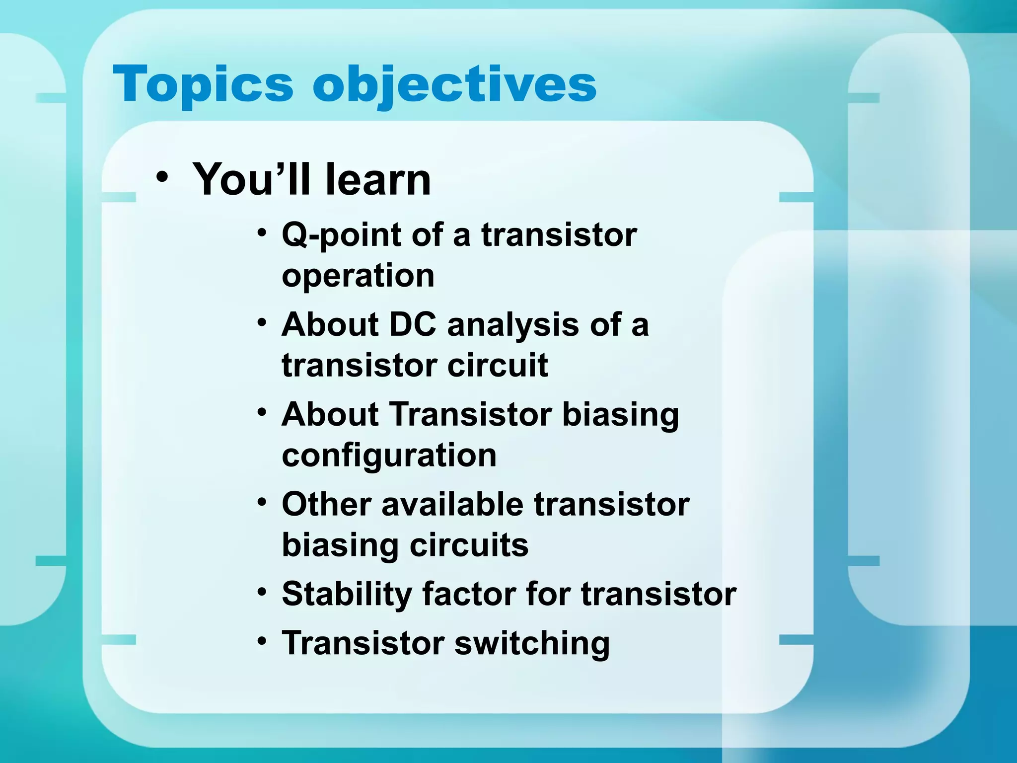 Topics objectives
 • You’ll learn
      • Q-point of a transistor
        operation
      • About DC analysis of a
        transistor circuit
      • About Transistor biasing
        configuration
      • Other available transistor
        biasing circuits
      • Stability factor for transistor
      • Transistor switching
 