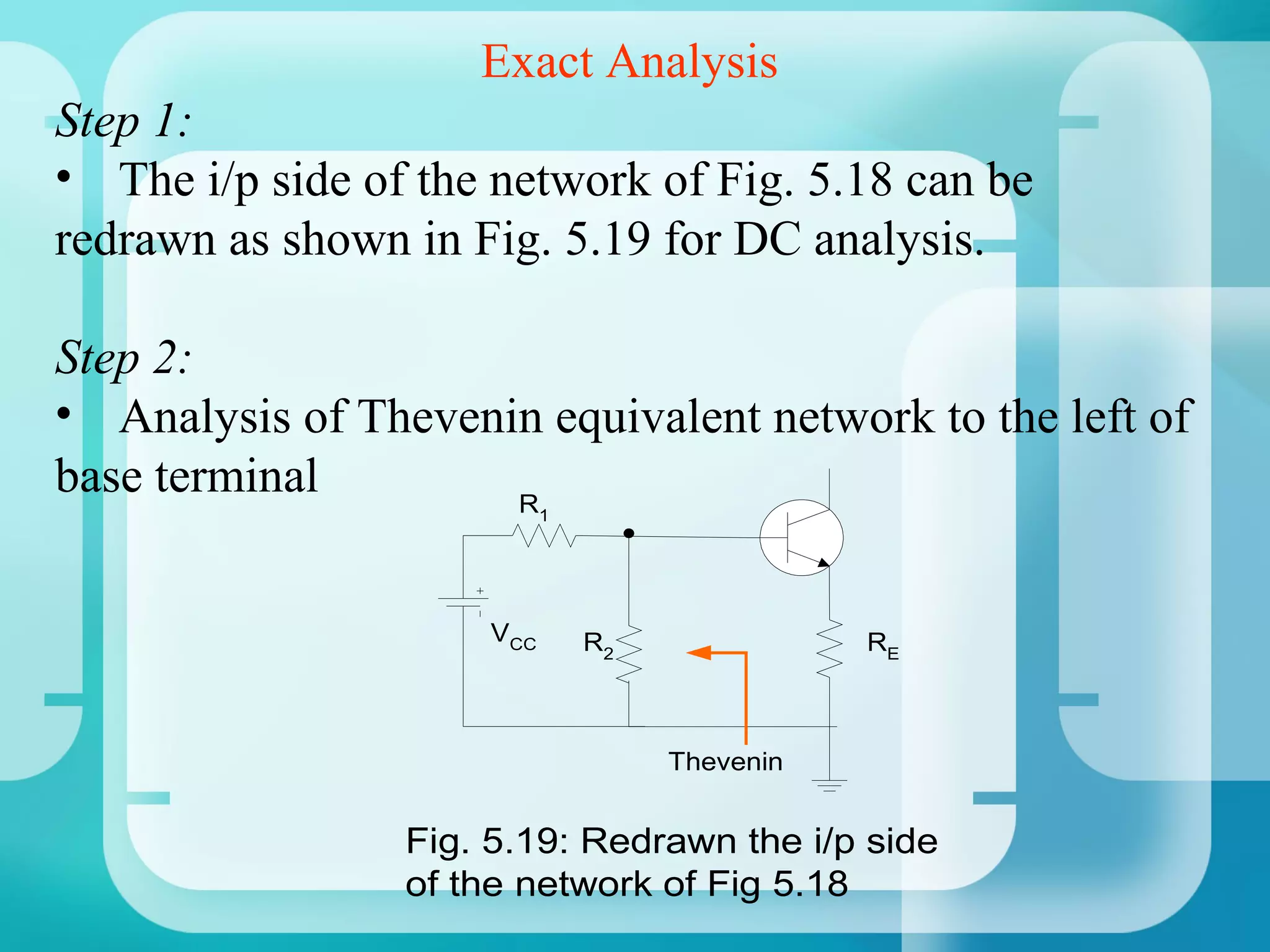 Exact Analysis
Step 1:
• The i/p side of the network of Fig. 5.18 can be
redrawn as shown in Fig. 5.19 for DC analysis.

Step 2:
• Analysis of Thevenin equivalent network to the left of
base terminal        R     1




                     VCC       R2              RE



                                    Thevenin


                 Fig. 5.19: Redrawn the i/p side
                 of the network of Fig 5.18
 