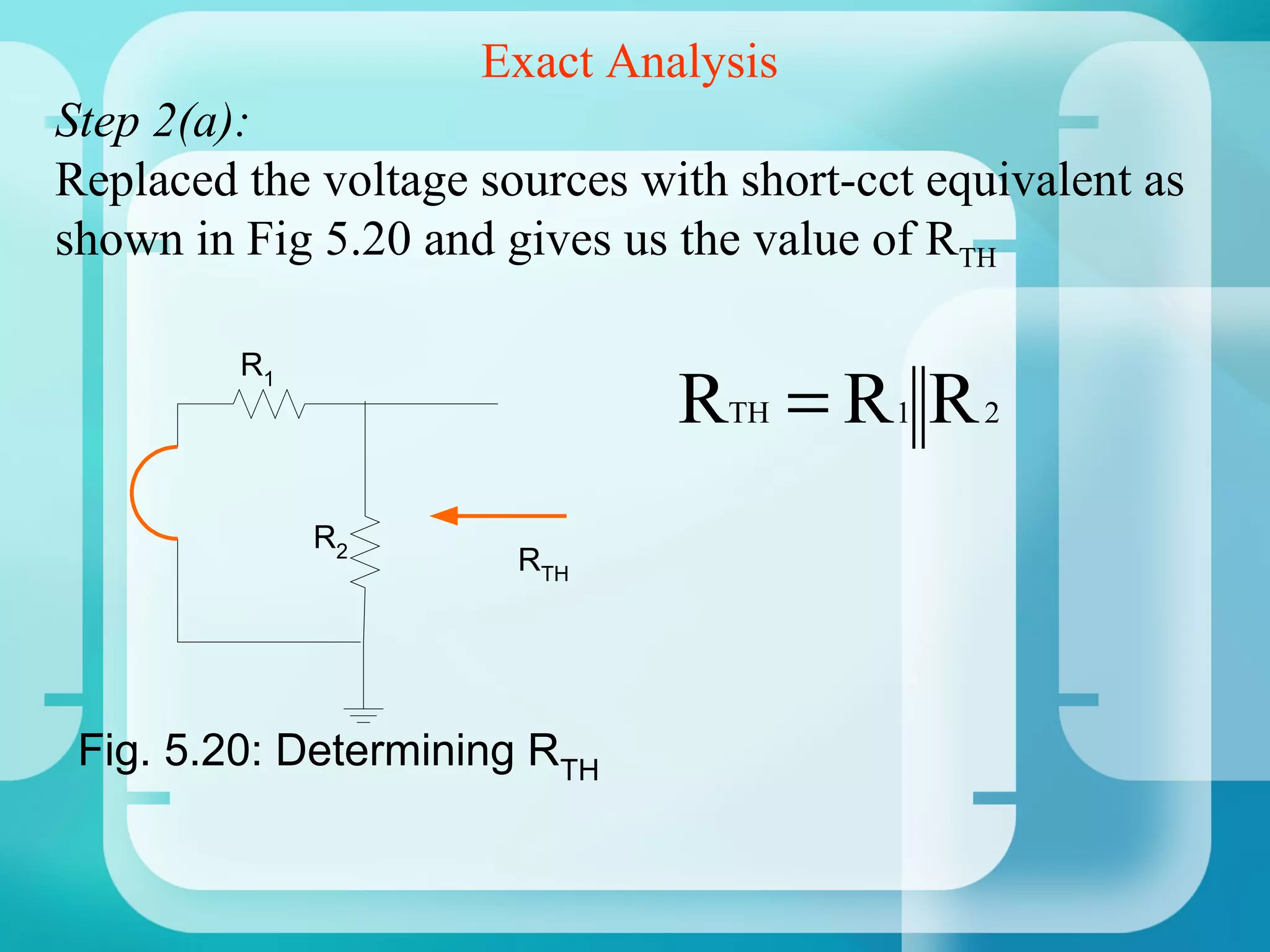 Exact Analysis
Step 2(a):
Replaced the voltage sources with short-cct equivalent as
shown in Fig 5.20 and gives us the value of RTH

         R1
                               RTH = R 1 R 2
              R2
                       RTH




 Fig. 5.20: Determining RTH
 