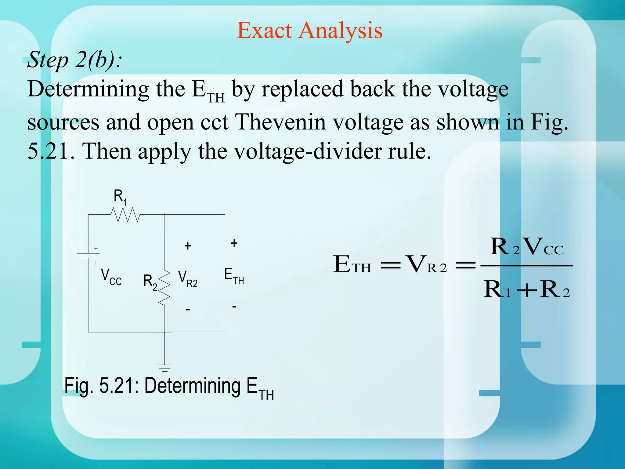 Exact Analysis
Step 2(b):
Determining the ETH by replaced back the voltage
sources and open cct Thevenin voltage as shown in Fig.
5.21. Then apply the voltage-divider rule.
         R1


                   +     +                            R 2 VCC
       VCC         VR2   ETH           ETH = VR 2 =
              R2
                                                      R1 + R 2
                    -     -




   Fig. 5.21: Determining ETH
 