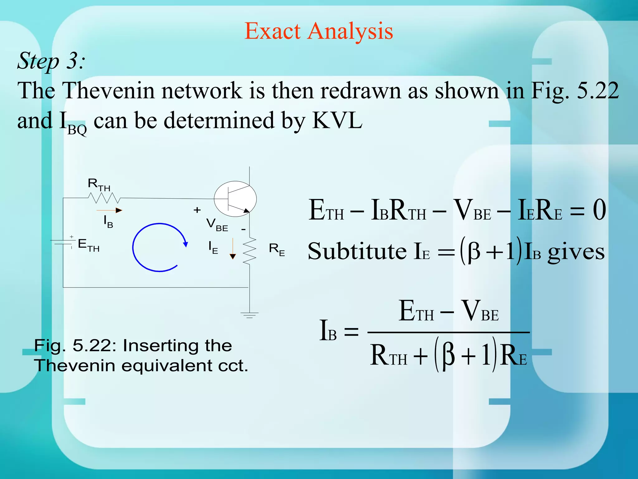 Exact Analysis
Step 3:
The Thevenin network is then redrawn as shown in Fig. 5.22
and IBQ can be determined by KVL

       RTH


           IB
                  +
                      VBE   -
                                     ETH − IBRTH − VBE − IERE = 0
     ETH              IE        RE
                                     Subtitute IE = ( β +1) IB gives

                                             ETH − VBE
                                      IB =
 Fig. 5.22: Inserting the
 Thevenin equivalent cct.                  RTH + ( β + 1) RE
 